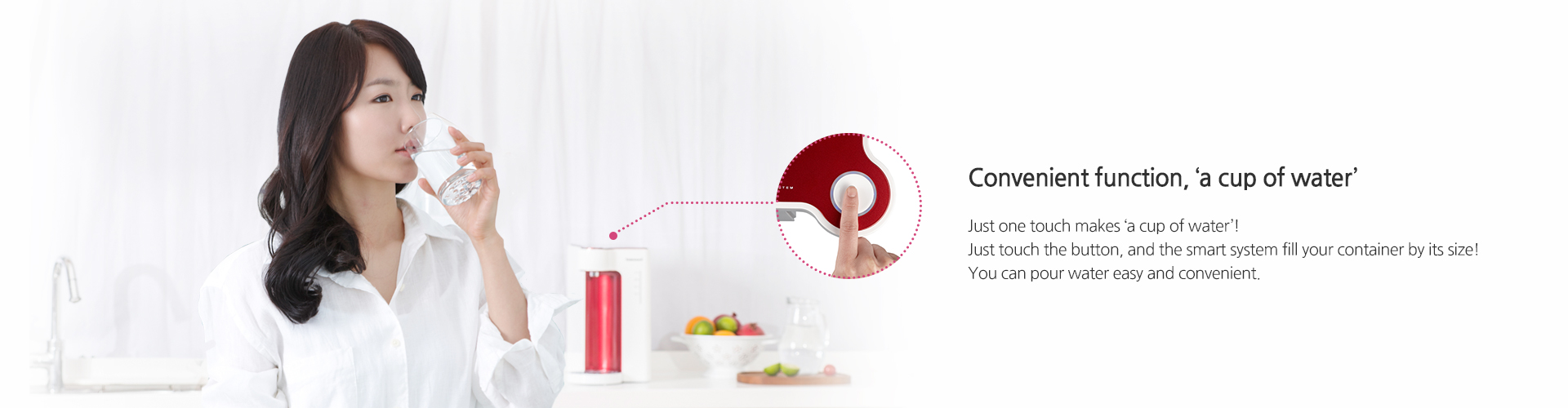 Convenient function, ‘a cup of water’,Just one touch makes ‘a cup of water’!Just touch the button, and the smart system fill your container by its size!You can pour water easy and convenient.